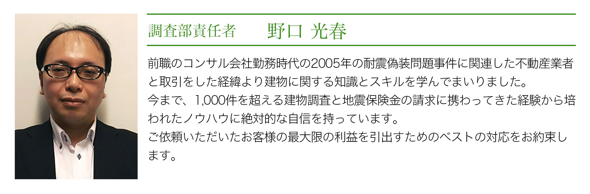 調査部責任者 野口光春 前職のコンサル会社勤務時代の2005年の耐震偽装問題事件に関連した不動産業者と取引をしたり経緯より建物に関する知識とスキルを学んでまいりました。今まで、1000件を超える建物調査と地震保険の請求に携わってきた経験から培われたノウハウに絶対的な自信を持っています。ご依頼いただいたお客様の最大限の利益を引出すためのベストの対応をお約束します。