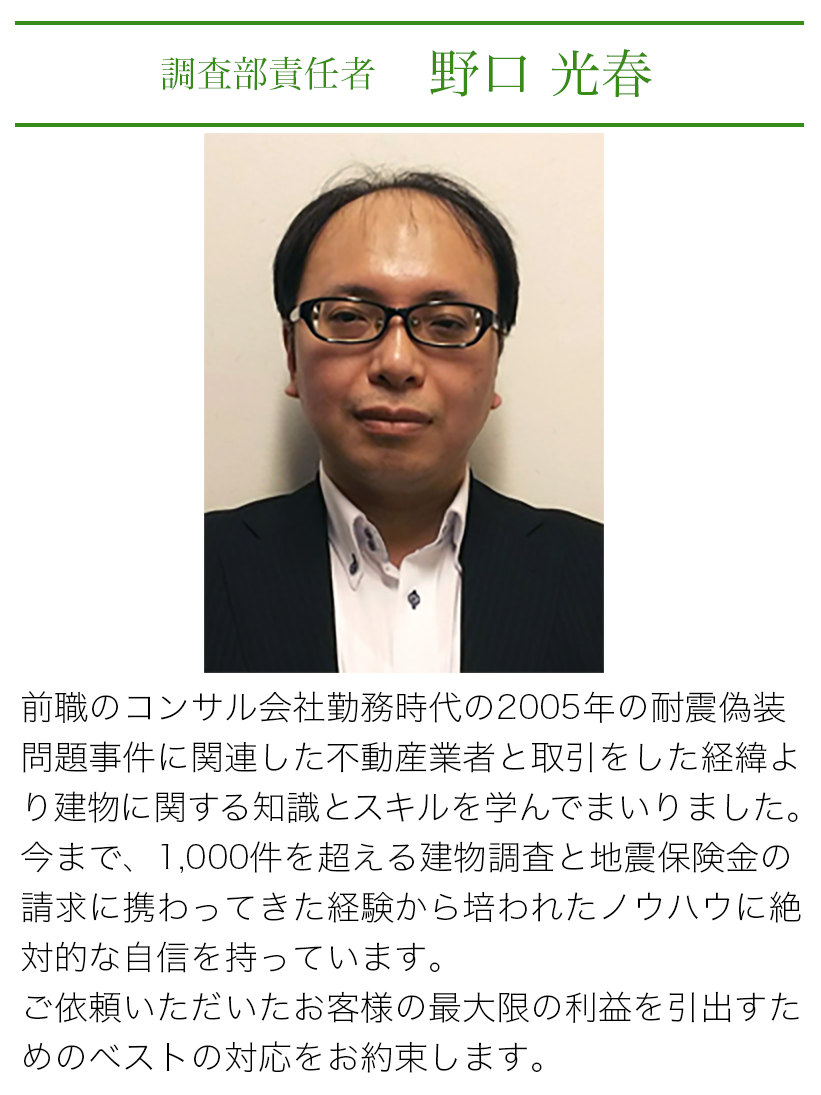 調査部責任者 野口光春 前職のコンサル会社勤務時代の2005年の耐震偽装問題事件に関連した不動産業者と取引をしたり経緯より建物に関する知識とスキルを学んでまいりました。今まで、1000件を超える建物調査と地震保険の請求に携わってきた経験から培われたノウハウに絶対的な自信を持っています。ご依頼いただいたお客様の最大限の利益を引出すためのベストの対応をお約束します。