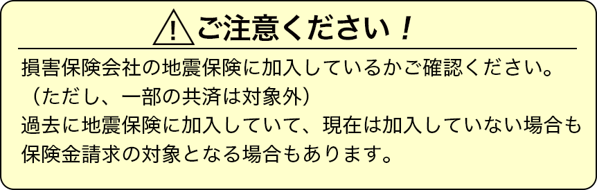 損害保険会社の地震保険に加入しているかご確認ください。(ただし、一部の共済は対象外)過去に地震保険に加入していて、現在は加入していない場合も保険金請求の対象となる場合もあります。