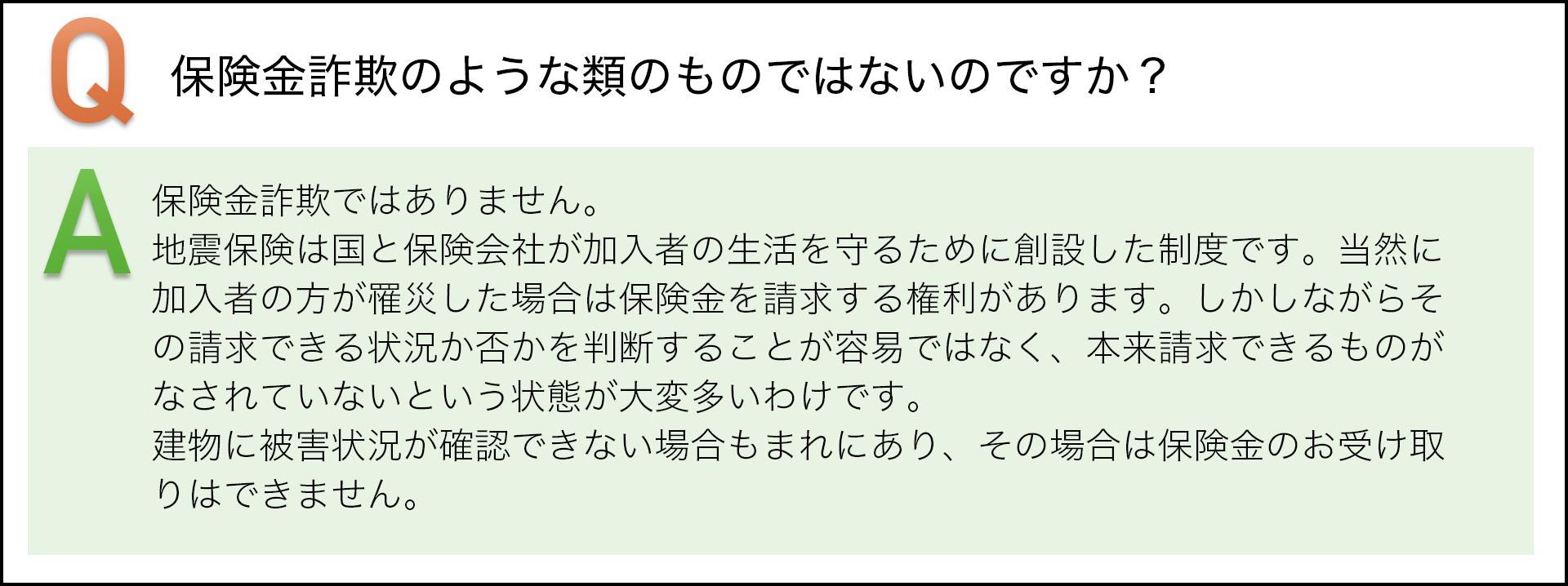 保険金詐欺のような類のものではないのですか? 保険金詐欺ではありません。地震保険んは国と保険会社が加入者の生活を守るために創設した制度です。当然に加入者の方が罹災した場合は保険金を請求する権利があります。しかしながらその請求できる状況か否かを判断することは容易ではなく、本体請求できるものがなされていないという状態が大変多いわけです。建物に被害状況が確認できない場合もまれにあり、その場合は保険金のお受け取りはできません。
